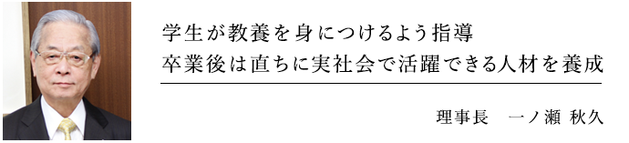 学生が教養を身につけるよう指導 卒業後が直ちに実社会で活躍できる人材を養成 理事長 一ノ瀬秋久