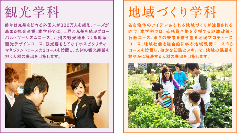 <観光学科>昨年は九州を訪れる外国人が300万人を超え、ニーズが高まる観光産業。本学科では、世界と九州を結ぶグローバル・ツーリズムコース、九州の観光地をつくる地域・観光デザインコース、観光客をもてなすホスピタリティ・ビジネスコースの3コースを設置し、九州の観光産業を担う人材の輩出を目指します。<地域づくり学科>各自治体のアイデアあふれる地域づくりが注目される昨今。本学科では、公務員合格を支援する地域行政コース、まちの未来を描き創る地域プロデュースコース、地域社会を総合的に学ぶ地域教養コースの3コースを設置し、確かな知識とスキルで、地域の課題を鮮やかに解決する人材の輩出を目指します。