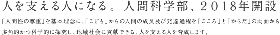 人を支える人になる。 人間科学部、２０１8年開設。「人間性の尊重」を基本理念に、「こども」からの人間の成長及び発達過程を「こころ」と「からだ」の両面から多角的かつ科学的に探究し、地域社会に貢献できる、人を支える人を育成します。