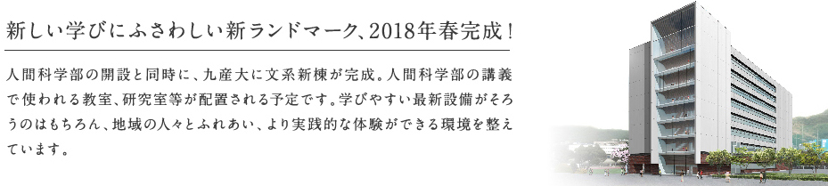 新しい学びにふさわしい新ランドマーク、2018年春完成！人間科学部の開設と同時に、九産大に文系新棟が完成。人間科学部の講義で使われる教室、研究室等が配置される予定です。学びやすい最新設備がそろうのはもちろん、地域の人々とふれあい、より実践的な体験ができる環境を整えています。