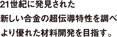 21世紀に発見された新しい合金の超伝導特性を調べより優れた材料開発を目指す。