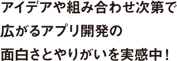 アイデアや組み合わせ次第で広がるアプリ開発の面白さとやりがいを実感中！