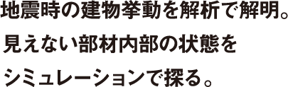 地震時の建物挙動を解析で解明。見えない部材内部の状態をシミュレーションで探る。