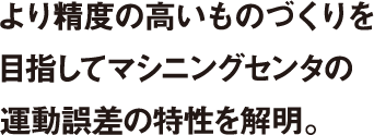 より精度の高いものづくりを目指してマシニングセンタの運動誤差の特性を解明。