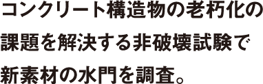 コンクリート構造物の老朽化の課題を解決する非破壊試験で新素材の水門を調査。