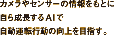 カメラやセンサーの情報をもとに自ら成長するAIで自動運転行動の向上を目指す。