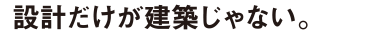 設計だけが建築じゃない。